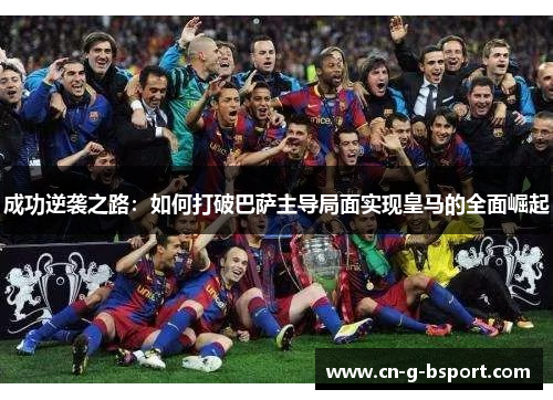 成功逆袭之路:如何打破巴萨主导局面实现皇马的全面崛起 成功逆袭之路:如何打破巴萨主导局面实现皇马的全面崛起