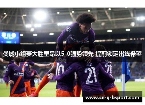 曼城小组赛大胜里昂以5-0强势领先 提前锁定出线希望 曼城小组赛大胜里昂以5-0强势领先 提前锁定出线希望