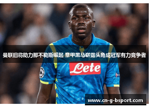曼联旧将助力那不勒斯崛起 意甲黑马崭露头角成冠军有力竞争者 曼联旧将助力那不勒斯崛起 意甲黑马崭露头角成冠军有力竞争者