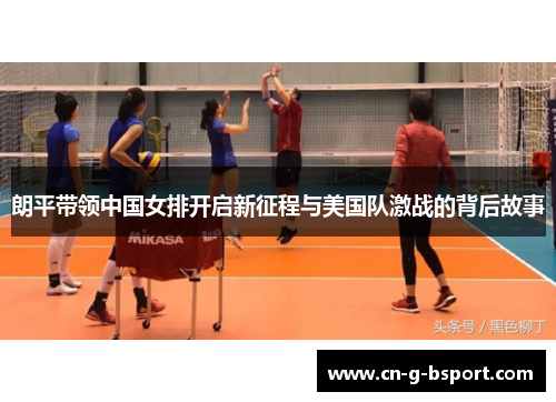 朗平带领中国女排开启新征程与美国队激战的背后故事 朗平带领中国女排开启新征程与美国队激战的背后故事