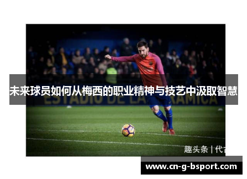 未来球员如何从梅西的职业精神与技艺中汲取智慧 未来球员如何从梅西的职业精神与技艺中汲取智慧
