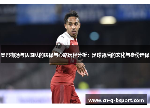 奥巴梅扬与法国队的抉择与心路历程分析：足球背后的文化与身份选择