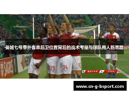 曼城七号意外客串后卫位置背后的战术考量与球队用人新思路 曼城七号意外客串后卫位置背后的战术考量与球队用人新思路