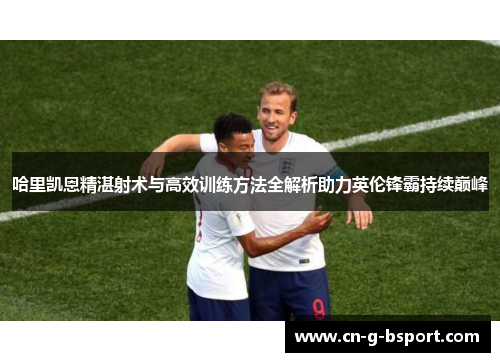 哈里凯恩精湛射术与高效训练方法全解析助力英伦锋霸持续巅峰 哈里凯恩精湛射术与高效训练方法全解析助力英伦锋霸持续巅峰