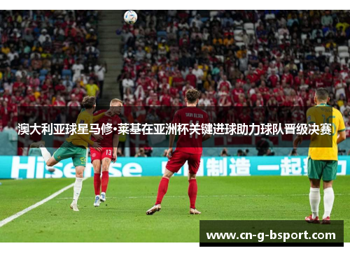 澳大利亚球星马修·莱基在亚洲杯关键进球助力球队晋级决赛