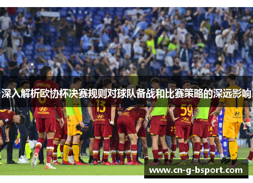 深入解析欧协杯决赛规则对球队备战和比赛策略的深远影响