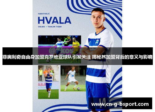 菲奥利奇自由身加盟克罗地亚球队引发关注 揭秘其加盟背后的意义与影响