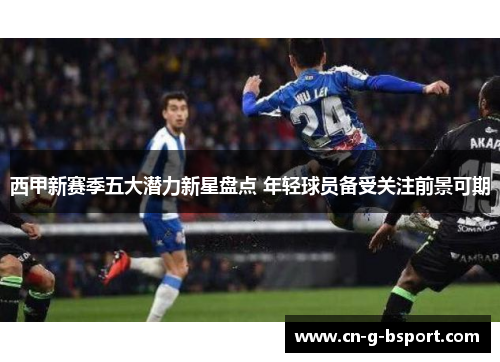 西甲新赛季五大潜力新星盘点 年轻球员备受关注前景可期