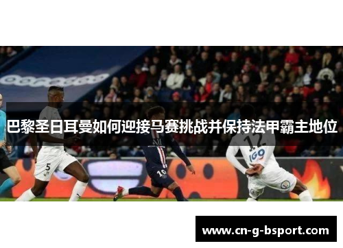 巴黎圣日耳曼如何迎接马赛挑战并保持法甲霸主地位