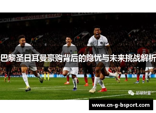 巴黎圣日耳曼豪购背后的隐忧与未来挑战解析 巴黎圣日耳曼豪购背后的隐忧与未来挑战解析