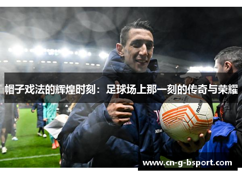 帽子戏法的辉煌时刻:足球场上那一刻的传奇与荣耀 帽子戏法的辉煌时刻:足球场上那一刻的传奇与荣耀