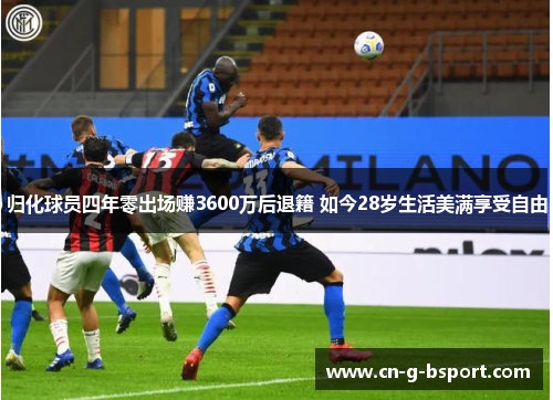 归化球员四年零出场赚3600万后退籍 如今28岁生活美满享受自由