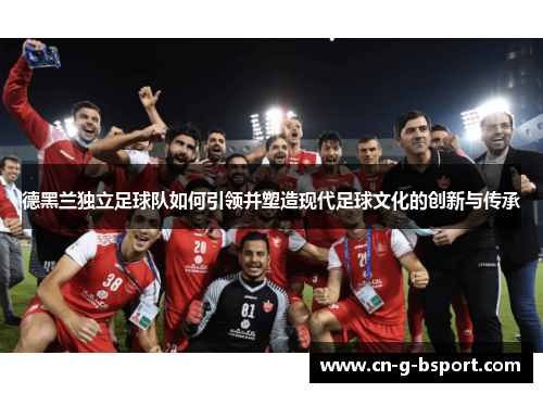 德黑兰独立足球队如何引领并塑造现代足球文化的创新与传承 德黑兰独立足球队如何引领并塑造现代足球文化的创新与传承