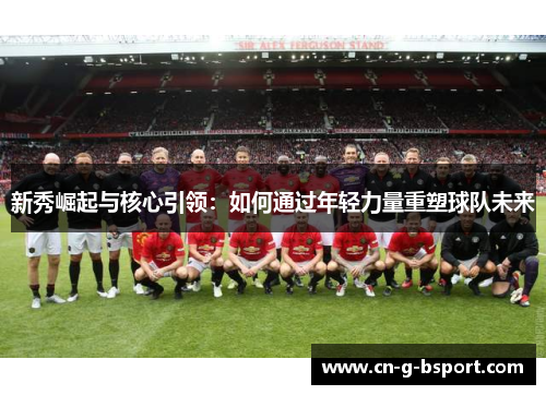 新秀崛起与核心引领:如何通过年轻力量重塑球队未来 新秀崛起与核心引领:如何通过年轻力量重塑球队未来