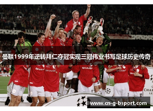 曼联1999年逆转拜仁夺冠实现三冠伟业书写足球历史传奇 曼联1999年逆转拜仁夺冠实现三冠伟业书写足球历史传奇