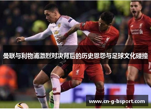 曼联与利物浦激烈对决背后的历史恩怨与足球文化碰撞 曼联与利物浦激烈对决背后的历史恩怨与足球文化碰撞
