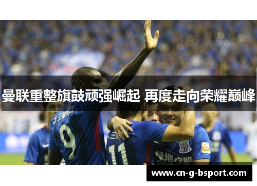 曼联重整旗鼓顽强崛起 再度走向荣耀巅峰 曼联重整旗鼓顽强崛起 再度走向荣耀巅峰