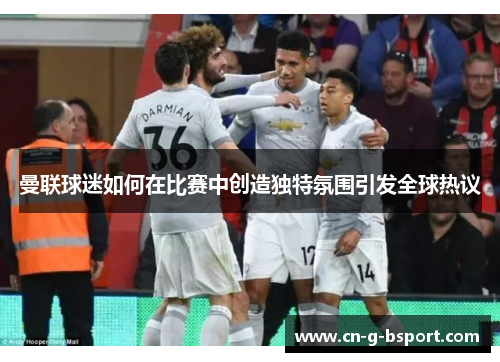曼联球迷如何在比赛中创造独特氛围引发全球热议 曼联球迷如何在比赛中创造独特氛围引发全球热议