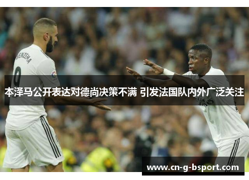 本泽马公开表达对德尚决策不满 引发法国队内外广泛关注