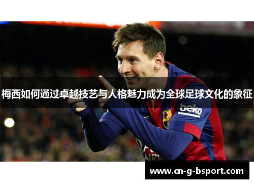 梅西如何通过卓越技艺与人格魅力成为全球足球文化的象征