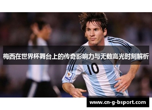 梅西在世界杯舞台上的传奇影响力与无数高光时刻解析