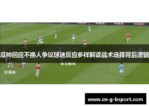 瓜帅回应不换人争议球迷反应多样解读战术选择背后逻辑 瓜帅回应不换人争议球迷反应多样解读战术选择背后逻辑