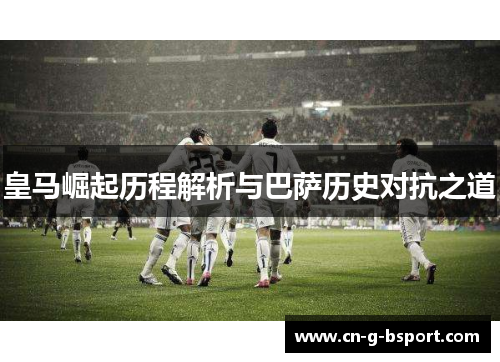 皇马崛起历程解析与巴萨历史对抗之道 皇马崛起历程解析与巴萨历史对抗之道