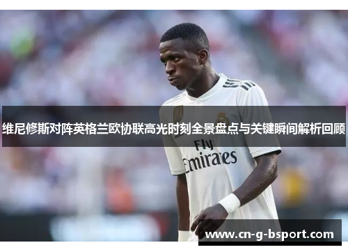 维尼修斯对阵英格兰欧协联高光时刻全景盘点与关键瞬间解析回顾