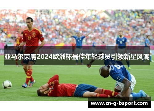 亚马尔荣膺2024欧洲杯最佳年轻球员引领新星风潮 亚马尔荣膺2024欧洲杯最佳年轻球员引领新星风潮