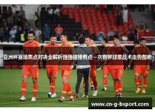 亚洲杯赛场焦点对决全解析强强碰撞看点一次看够球星战术走势前瞻 亚洲杯赛场焦点对决全解析强强碰撞看点一次看够球星战术走势前瞻