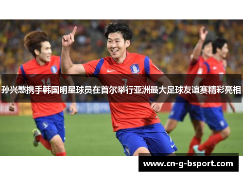 孙兴慜携手韩国明星球员在首尔举行亚洲最大足球友谊赛精彩亮相