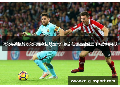 巴尔韦德执教毕尔巴鄂竞技战绩常年稳定低调高效成西甲被忽视强队 巴尔韦德执教毕尔巴鄂竞技战绩常年稳定低调高效成西甲被忽视强队