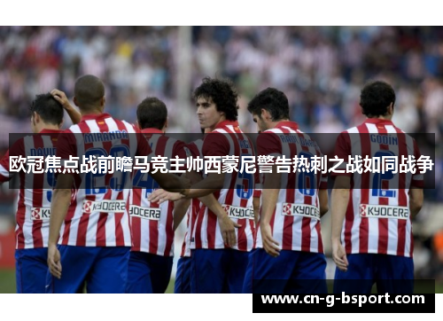 欧冠焦点战前瞻马竞主帅西蒙尼警告热刺之战如同战争