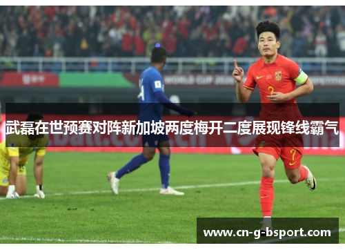 武磊在世预赛对阵新加坡两度梅开二度展现锋线霸气