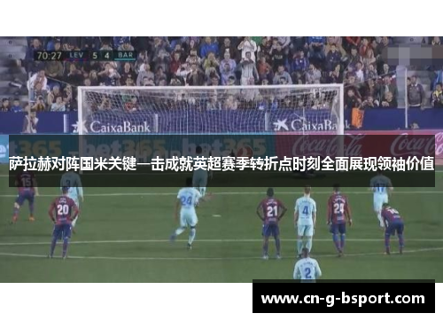 萨拉赫对阵国米关键一击成就英超赛季转折点时刻全面展现领袖价值