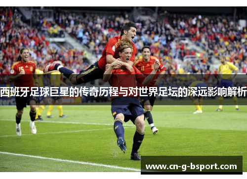 西班牙足球巨星的传奇历程与对世界足坛的深远影响解析