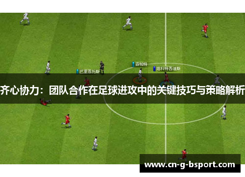 齐心协力：团队合作在足球进攻中的关键技巧与策略解析